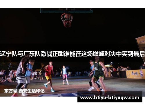 辽宁队与广东队激战正酣谁能在这场巅峰对决中笑到最后